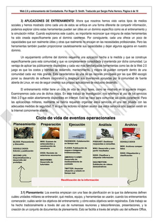 Web 2.0 y entrenamiento del Combatiente. Por Roger D. Smith. Traducido por Sergio Peña Herrera. Página 6 de 10


        3) APLICACIONES DE ENTRENAMIENTO: Ahora que nosotros hemos visto varios tipos de medios
sociales y hemos mostrado cómo cada uno de estos se enfoca en una forma diferente de compartir información,
podemos explorar cómo estas herramientas pueden ser útiles en un dominio específico como es el entrenamiento y
la simulación militar. Cuando exploramos este cuadro, es importante reconocer que ninguna de estas herramientas
ha sido creada específicamente para el dominio castrense. Por consiguiente, cada una ofrece un poco de
capacidades que son realmente útiles y otras que realmente no encajan en las necesidades profesionales. Pero las
herramientas también pueden proporcionar cautelosamente sus capacidades y dejan algunos agujeros en nuestro
dominio.

        Un equipamiento uniforme del dominio requeriría una aplicación hecha a la medida y que se construye
específicamente para esta comunidad y que va completamente consolidada y mantenida por dicha comunidad. La
ventaja de aplicar las públicamente disponibles y cada vez más familiarizadas herramientas como las de la Web 2.0
juego es que los costos y trámites de desarrollo, mantenimiento, y mejora se pueden compartir dentro de una
comunidad cada vez más grande. Esta característica es una de las razones principales por las que IBM escogió
poner su desarrollo de software corporativo y desplegar sus inversiones apoyadas por la comunidad de fuente
abierta de Linux, en vez de seguir creando sus propias aplicaciones de exclusivo desarrollo.

         El entrenamiento militar tiene un ciclo de vida de cinco fases, como se mostrará en la siguiente imagen.
Examinaremos cada una de dichos ciclos. En este trabajo de investigación, nos referimos al uso de los servicios
Web 2.0 que están abiertamente disponibles en Internet. Esto se hace para comunicar las ideas claramente. Para
las aplicaciones militares, realmente se habría requerido organizar estos servicios en una red privada con las
adecuadas medidas de seguridad. Y es que los lectores no deben asumir que estos servicios sólo puedan existir en
la Internet comúnmente abierta.




        3.1) Planeamiento: Los eventos empiezan con una fase de planificación en la que los defensores definen
cuáles unidades militares se entrenarán; qué medios, equipo, y herramientas se usarán; cuando los entrenamientos
comenzarán; cuáles serán los objetivos del entrenamiento; y cómo estos objetivos serán registrados. Este trabajo se
ha hecho tradicionalmente a través del uso de numerosas reuniones y teleconferencias, presentaciones, y la
creación de un conjunto de documentos de planeamiento. Esto se facilita a través del amplio uso del software Office,
 