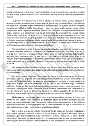 Web 2.0 y entrenamiento del Combatiente. Por Roger D. Smith. Traducido por Sergio Peña Herrera. Página 7 de 10


además del intercambio de documentos vía correo electrónico. Se usa la teleconferencia para reducir los costos
asociados a viajes y permitir una colaboración más frecuente, por equipos que se encuentran geográficamente
dispersos.

         La aplicación obvia de los medios sociales a esta fase, va enfocada a reunir un grupo distribuído de
personas, capturando las ideas del grupo en un solo juego de documentos y coordinar la información administrativa
para dicho grupo. Ha habido variadas herramientas de colaboración para las reuniones de grupos, incluyendo
teleconferencia, NetMeeting, WebEx, Adobe Breeze, y otros. Los medios sociales agregan mundos virtuales
tridimensionales a este conjunto de herramientas. Mientras todos los sistemas citados primeramente requerían la
compra, instalación y la administración local de las herramientas de comunicación, los mundos virtuales
tridimensionales como Second Life, Active Worlds, y There.com pueden ser accesados totalmente a discreción del
usuario. En cualquier momento, cualquier grupo dado puede crear nuevas cuentas de usuario o accesar las cuentas
ya existentes en estos mundos y caminar en ellos para una reunión. Ellos proveen un mundo virtual de avatar - a -
avatar de cuerpo entero, en lugar de las reuniones cara - a - cara. Second Life también incluye transmisión de voz
por IP y se espera que ésto sea algo normal en otros mundos a futuro.

        Para la creación e intercambio de documentos compartidos, hay varios opciones: Un wiki permite a un grupo
muy amplio de usuarios colaborar en una sola copia de un determinado documento. Esto elimina el proceso de
enviar por correo electrónico un solo documento dentro de un grupo, con el consiguiente riesgo de perder partes
destacadas del documento en cuestión. Los servicios como JotSpot, WikiSpaces, y PBWiki intentan satisfacer esta
necesidad de corrección colaboradora de documentos. Google mantiene además Google Docs en línea, enfocado a
proporcionar formatos que se ajustan a los utilizados en los procesadores, las presentaciones y las hojas de cálculo
en Office 9.

        Para la administración de actividades de grupo, los blogs son útiles para publicar anuncios, exponer nuevas
informaciones, y fijar reuniones de trabajo. Google también ofrece calendarios compartidos en línea, también para
coordinar reuniones.

        Para la mayoría de las operaciones militares, incluso los eventos de entrenamiento, se fijan mucho en las
referencias de información geográfica, como la ubicación y el movimiento de fuerzas. Un nuevo acercamiento a esto
es a través de Google Maps Mashup, que les permite a sus usuarios poner los objetos en el mapa e indicarse un
tiempo previo a seguir una acción determinada. Que se sepa, no hay actualmente ninguna herramienta
colaboradora de este tipo. Otro acercamiento sería construir escenarios dentro de un mundo tridimensional como
Second Life. También podrían fijarse y coordinarse acciones planeadas para entidades vivas y simuladas en un
guión de entrenamiento escrito en Google Docs Calendario sin eslabones geográficos. No se olvide que las
herramientas para hacer todo esto de una manera realmente práctica no están todavía disponibles.

         3.2) Preparación: La preparación para un evento de entrenamiento incluye la creación de un guión, que
identifica las a las unidades reales y simuladas que participarán, además de identificar las acciones que ellas
tomarán, y en que oportunidades lo harán. Esto requiere la creación de listas y estructuraciones de datos, junto con
la organización de unidades en un mapa geográfico. Esto se hace tradicionalmente con hojas de cálculo, bancos de
datos, mapas impresos en papel y herramientas de simulación especializadas.

         Ésta es un área en la que las existentes herramientas Web 2.0 parecen ser demasiado inmaduras para
servir en estas experiencias. Las hojas de cálculo de Google Shared y las páginas de wiki pueden hacer las
contribuciones, pero falta la habilidad de revisar esta información en forma eficaz y útil. Los editores de XML
colaborativo en línea serían una valiosa contribución. Los mapas colaborativos en línea, con posibilidades de
"arrastrar y soltar" junto a vinculaciones a archivos de bancos de datos externos serían otra. Cuando consideramos
 