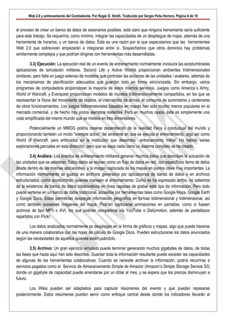 Web 2.0 y entrenamiento del Combatiente. Por Roger D. Smith. Traducido por Sergio Peña Herrera. Página 8 de 10


el proceso de crear un banco de datos de escenarios posibles, está claro que ninguna herramienta sería suficiente
para este trabajo. Se requeriría, como mínimo, integrar las capacidades de un despliegue de mapa, además de una
herramienta de horarios, y un banco de datos. Ésta es una razón por la que especulamos que las herramientas
Web 2.0 que sobreviven empezarán a integrarse entre sí. Sospechamos que otros dominios hay problemas
similarmente complejos y que podrían dirigirse con herramientas más desarrolladas.

         3.3) Ejecución: La ejecución real de un evento de entrenamiento normalmente involucra las acostumbradas
aplicaciones de simulación militares. Second Life y Active Worlds proporcionan ambientes tridimensionales
similares, pero falta un juego extenso de modelos que controlan las acciones de las unidades / avatares, además de
los mecanismos de planificación adecuados que guardan todo en forma sincronizada. Sin embargo, varios
programas de computadora proporcionan la mayoría de estos mismos servicios. Juegos como America´s Army,
World of Warcraft, y Everquest proporcionan modelos de mundos tridimensionalmente compartidos, en los que se
representan la física del movimiento de objetos, el intercambio de armas, el consumo de suministros y centenares
de otros funcionamientos. Los juegos bidimensionales basados en mapas han sido mucho menos populares en el
mercado comercial, y de hecho hay pocos ejemplos restantes. Pero en muchos casos, ésta es simplemente una
vista simplificada del mismo mundo que se modela en tres dimensiones.

        Potencialmente un MMOG podría crearse dependiendo de la realidad física y conductual del mundo y
proporcionando también un modo "siempre activo” del ambiente en que se ejecuta el entrenamiento, algo así como
World of Warcraft, pero enfocados en la institución que desarrolla entrenamiento militar. Ha habido varias
exploraciones parciales en esta dirección, pero que se sepa nada como un sistema completo se ha creado.

        3.4) Análisis: Los eventos de entrenamiento militares generan muchos datos que describen la actuación de
las unidades que se adiestran. Estos datos se reúnen como un flujo de datos en red, con específicos ítems de datos
desde dentro de las mismas aplicaciones, y la imagen capturada de los mapas en puntos clave muy importantes. La
información normalmente se guarda en archivos generados por aplicaciones de banco de datos o en archivos
estructurados, como acostumbren quienes manejen el entrenamiento. Como se ha expresado arriba, no sabemos
de la existencia de banco de datos colaborativos en línea capaces de grabar este tipo de información. Pero todo
puede verterse en un banco de datos tradicional, accesible por herramientas tales como Google Maps, Google Earth
y Google Docs. Estas permitirían desplegar información geográfica en formas bidimensional y tridimensional, así
como también sucesivas imágenes del mapa. Podrían capturarse animaciones en pantallas, como si fuesen
archivos de tipo MP3 o AVI, los que podrían compartirse vía YouTube o Dailymotion, además de pantallazos
repartidos con Flickr.

        Los datos analizados normalmente se despliegan en la forma de gráficos y mapas, algo que puede hacerse
de una manera colaborativa con las hojas de cálculo de Google Docs. Pueden estructurarse los datos anunciados
según las necesidades de aquéllos quienes estén usándolo.

        3.5) Archivo: Un gran ejercicio simulado puede terminar generando muchos gigabytes de datos, de todas
las fases que hasta aquí han sido descritas. Guardar toda la información resultante puede exceder las capacidades
de algunas de las herramientas colaborativas. Cuando se necesite archivar la información, podría recurrirse a
servicios pagados como el Servicio de Almacenamiento Simple de Amazon (Amazon’s Simple Storage Service S3)
donde un gigabyte de capacidad puede arrendarse por un dólar al mes, y se espera que los precios disminuyan a
futuro.

        Los Wikis pueden ser adaptados para capturar resúmenes del evento y que puedan repasarse
posteriormente. Estos resúmenes pueden servir como enfoque central desde donde los indicadores llevarán al
 