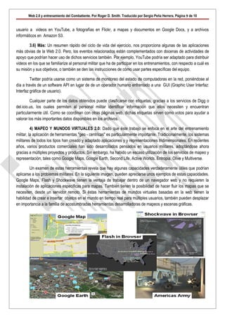 Web 2.0 y entrenamiento del Combatiente. Por Roger D. Smith. Traducido por Sergio Peña Herrera. Página 9 de 10


usuario a videos en YouTube, a fotografías en Flickr, a mapas y documentos en Google Docs, y a archivos
informáticos en Amazon S3.

        3.6) Más: Un resumen rápido del ciclo de vida del ejercicio, nos proporciona algunas de las aplicaciones
más obvias de la Web 2.0. Pero, los eventos relacionados están complementados con docenas de actividades de
apoyo que podrían hacer uso de dichos servicios también. Por ejemplo, YouTube podría ser adaptado para distribuir
videos en los que se familiarize al personal militar que ha de participar en los entrenamientos, con respecto a cuál es
su misión y sus objetivos, o también se den las instrucciones de cómo usar partes específicas del equipo.

         Twitter podría usarse como un sistema de monitoreo del estado de computadoras en la red, poniéndose al
día a través de un software API en lugar de de un operador humano enfrentado a una GUI (Graphic User Interfaz:
Interfaz gráfica de usuario).

         Cualquier parte de los datos obtenidos puede clasificarse con etiquetas, gracias a los servicios de Digg o
del.icio.us, los cuales permiten al personal militar identificar información que ellos necesiten y encuentran
particularmente útil. Como se coordinan con otras páginas web, dichas etiquetas sirven como votos para ayudar a
valorar los más importantes datos disponibles en los archivos.

          4) MAPEO Y MUNDOS VIRTUALES 2.0: Dado que éste trabajo se enfoca en el arte del entrenamiento
militar, la aplicación de herramientas "geo - centricas" es particularmente importante. Tradicionalmente, los sistemas
militares de todos los tipos han creado y adaptado aplicaciones y y representaciones tridimensionales. En recientes
años, varios productos comerciales han sido desarrollados pensados en usuarios militares, adoptándose ahora
gracias a múltiples proyectos y productos. Sin embargo, ha habido un escaso utilización de los servicios de mapeo y
representación, tales como Google Maps, Google Earth, Second Life, Active Worlds, Entropia, Olive y Multiverse.

         Un examen de estas herramientas revela que hay algunas capacidades verdaderamente útiles que podrían
aplicarse a los problemas militares. En la siguiente imagen, pueden apreciarse unos ejemplos de estas capacidades.
Google Maps, Flash y Shockwave tienen la ventaja de trabajar dentro de un navegador web y no requieren la
instalación de aplicaciones específicas para mapas. También tienen la posibilidad de hacer fluir los mapas que se
necesiten, desde un servidor remoto. Si éstas herramientas de mundos virtuales basadas en la web tienen la
habilidad de crear e insertar objetos en el mundo en tiempo real para múltiples usuarios, también pueden desplazar
en importancia a la familia de acostumbradas herramientas desarrolladoras de mapeos y escenas gráficas.
 