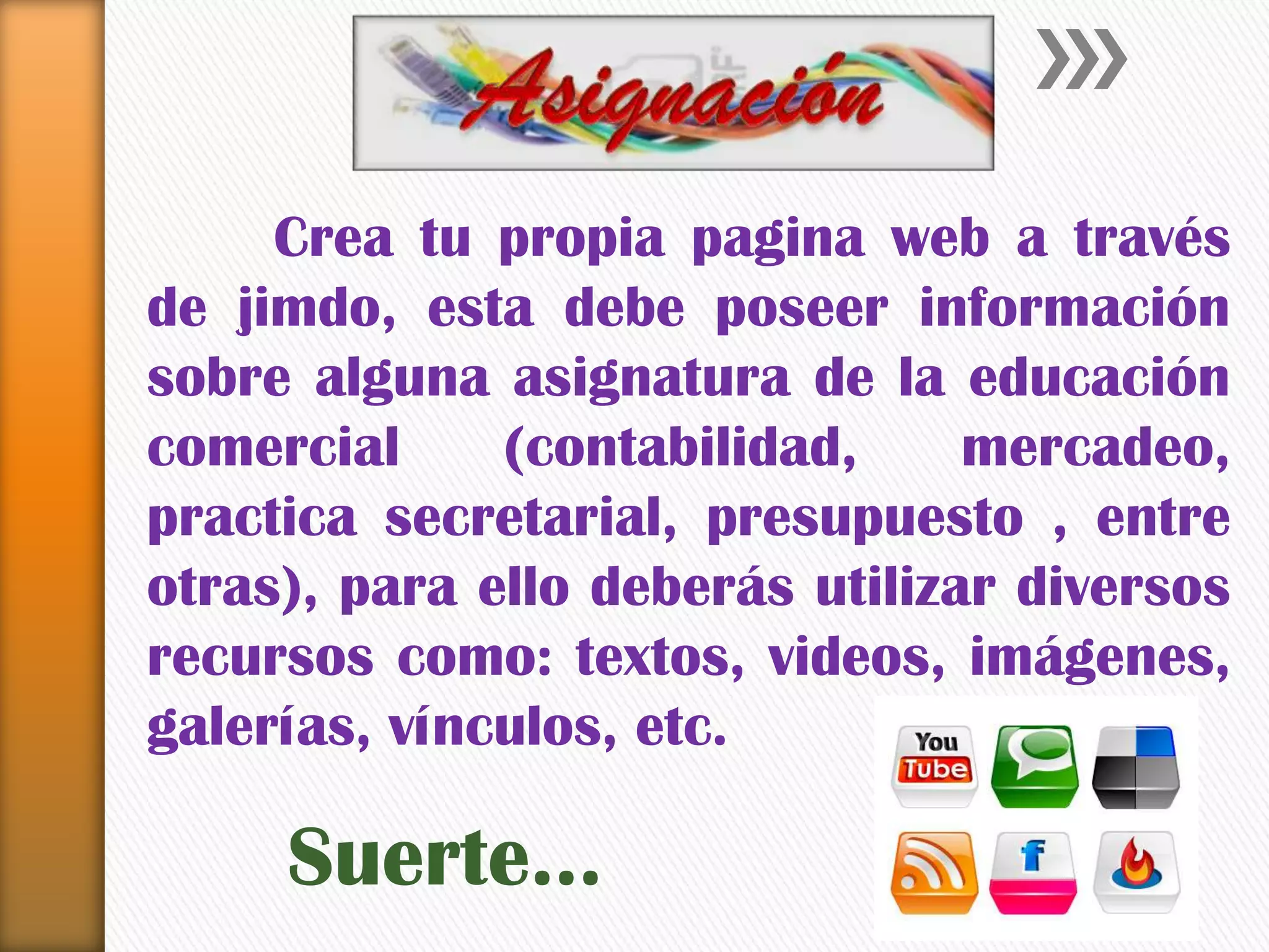Crea tu propia pagina web a través
de jimdo, esta debe poseer información
sobre alguna asignatura de la educación
comercial (contabilidad, mercadeo,
practica secretarial, presupuesto , entre
otras), para ello deberás utilizar diversos
recursos como: textos, videos, imágenes,
galerías, vínculos, etc.
Suerte…