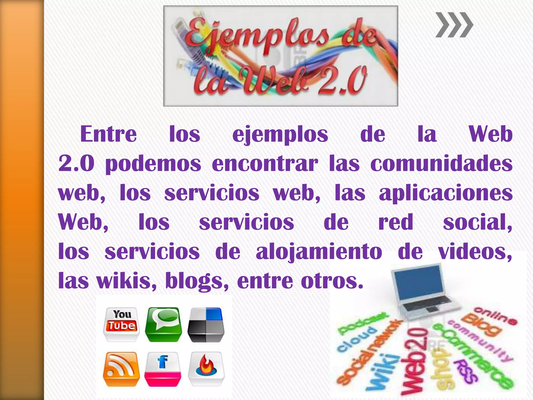 Entre los ejemplos de la Web
2.0 podemos encontrar las comunidades
web, los servicios web, las aplicaciones
Web, los servicios de red social,
los servicios de alojamiento de videos,
las wikis, blogs, entre otros.