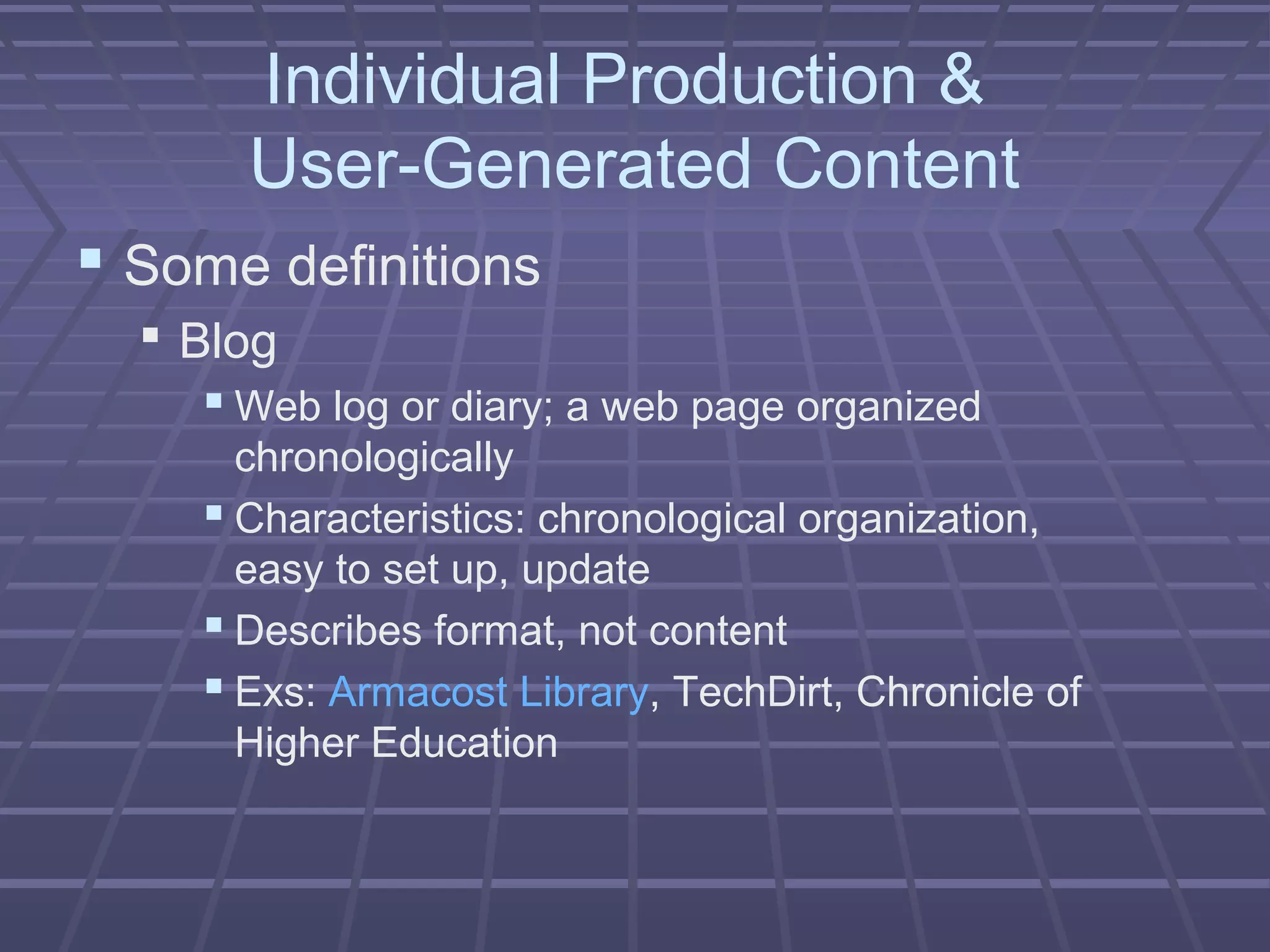 Individual Production &
User-Generated Content
 Some definitions
 Blog
 Web log or diary; a web page organized
chronologically
 Characteristics: chronological organization,
easy to set up, update
 Describes format, not content
 Exs: Armacost Library, TechDirt, Chronicle of
Higher Education
 