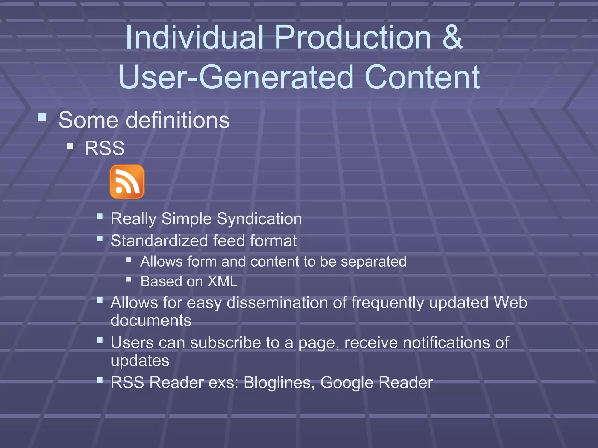 Individual Production &
User-Generated Content
 Some definitions
 RSS
 Really Simple Syndication
 Standardized feed format
 Allows form and content to be separated
 Based on XML
 Allows for easy dissemination of frequently updated Web
documents
 Users can subscribe to a page, receive notifications of
updates
 RSS Reader exs: Bloglines, Google Reader
 