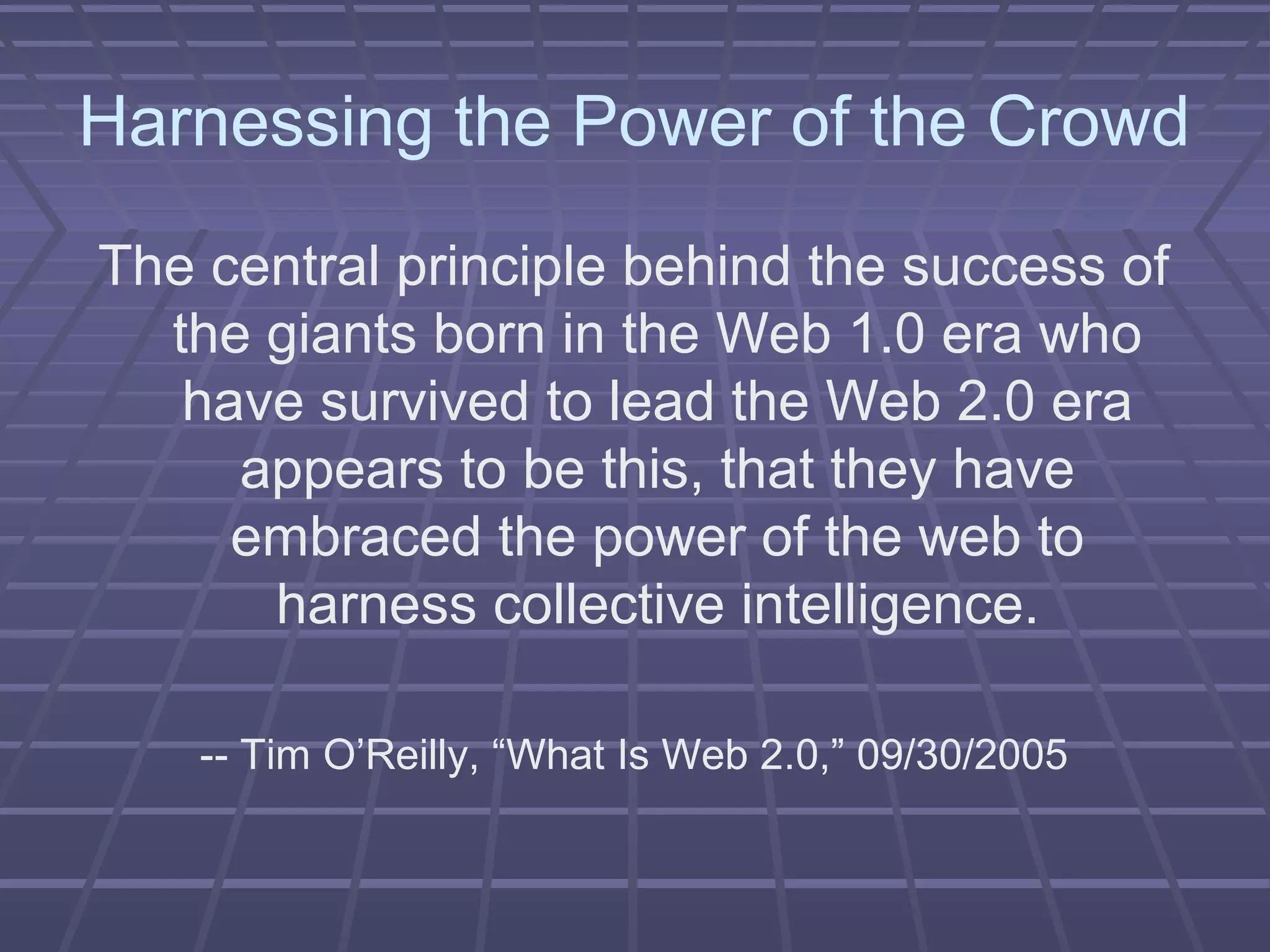 Harnessing the Power of the Crowd
The central principle behind the success of
the giants born in the Web 1.0 era who
have survived to lead the Web 2.0 era
appears to be this, that they have
embraced the power of the web to
harness collective intelligence.
-- Tim O’Reilly, “What Is Web 2.0,” 09/30/2005
 