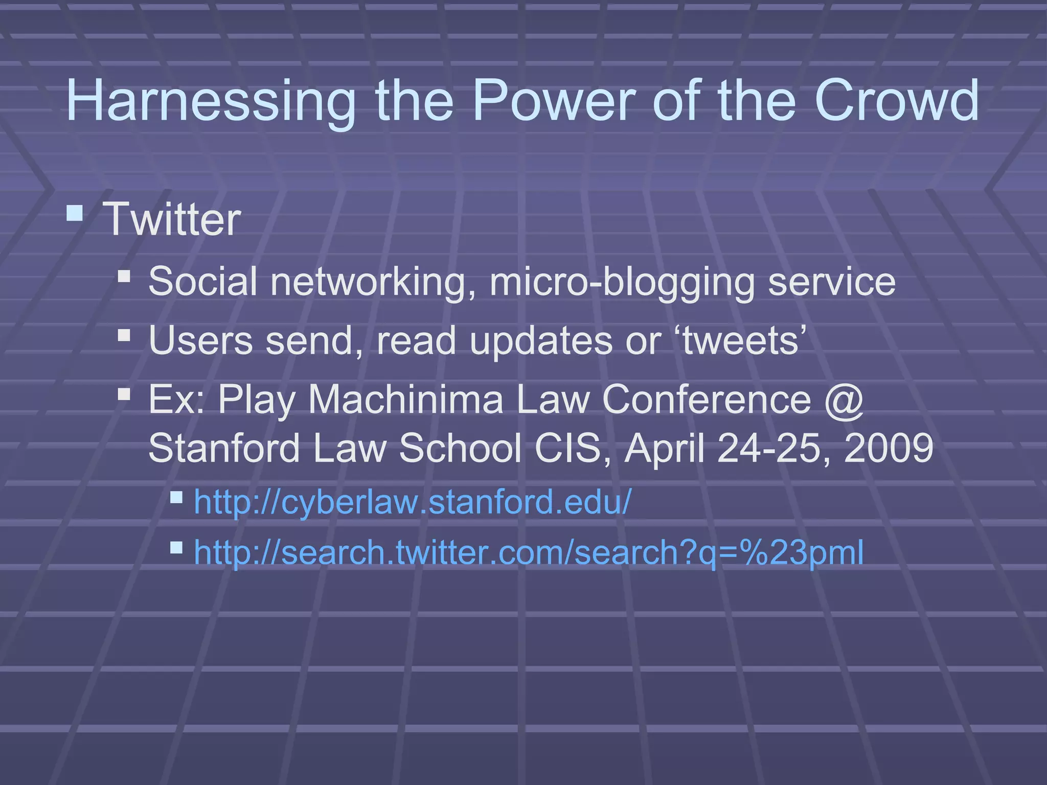 Harnessing the Power of the Crowd
 Twitter
 Social networking, micro-blogging service
 Users send, read updates or ‘tweets’
 Ex: Play Machinima Law Conference @
Stanford Law School CIS, April 24-25, 2009
 http://cyberlaw.stanford.edu/
 http://search.twitter.com/search?q=%23pml
 