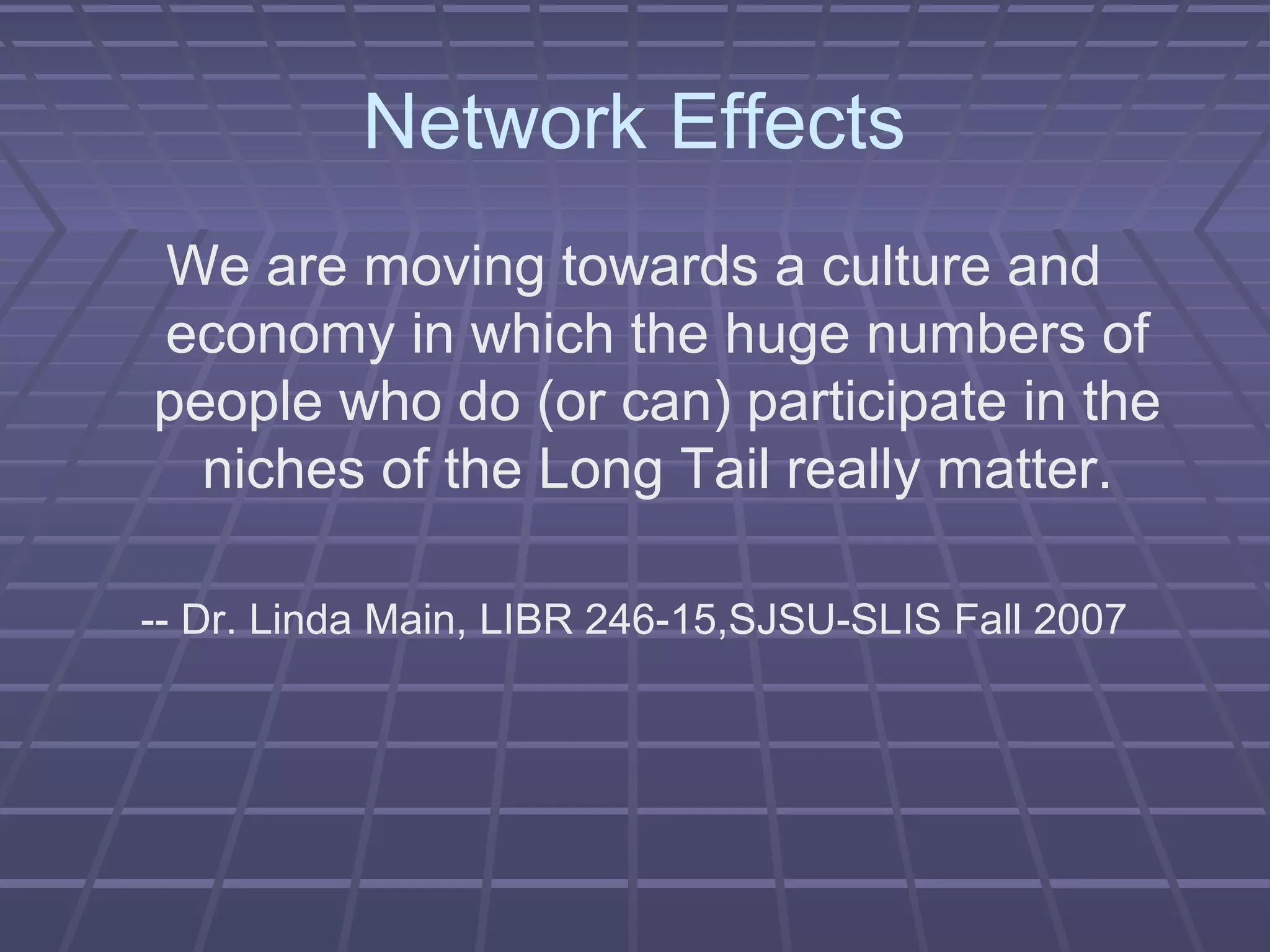 Network Effects
We are moving towards a culture and
economy in which the huge numbers of
people who do (or can) participate in the
niches of the Long Tail really matter.
-- Dr. Linda Main, LIBR 246-15,SJSU-SLIS Fall 2007
 