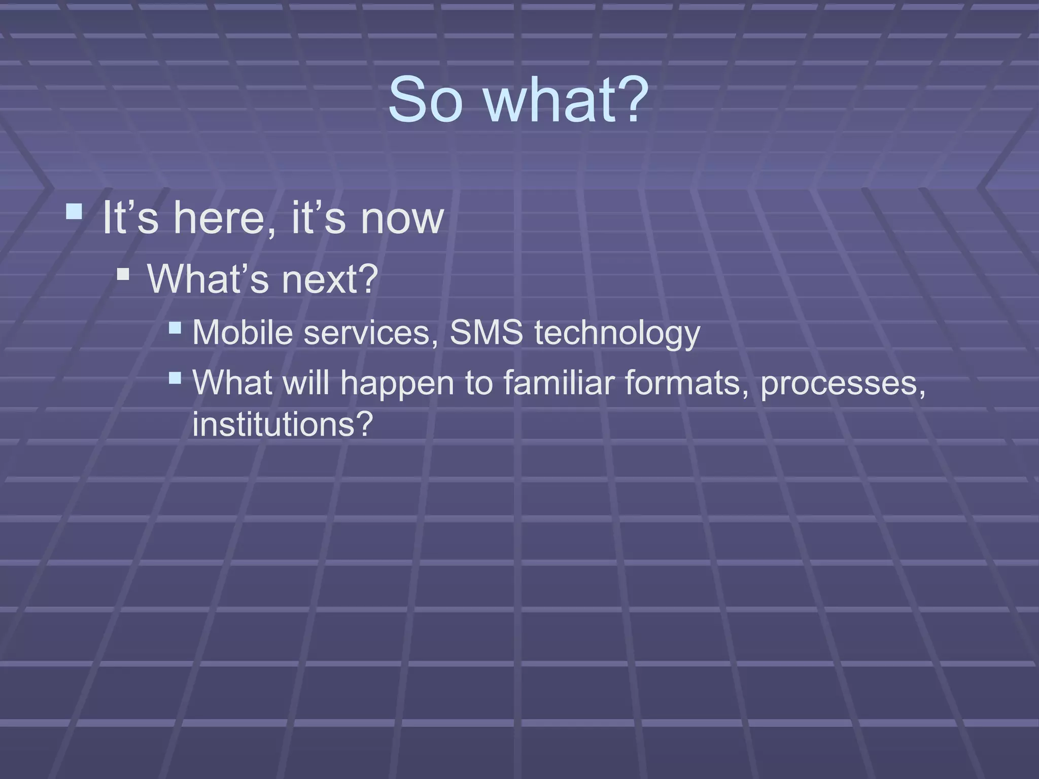 So what?
 It’s here, it’s now
 What’s next?
 Mobile services, SMS technology
 What will happen to familiar formats, processes,
institutions?
 