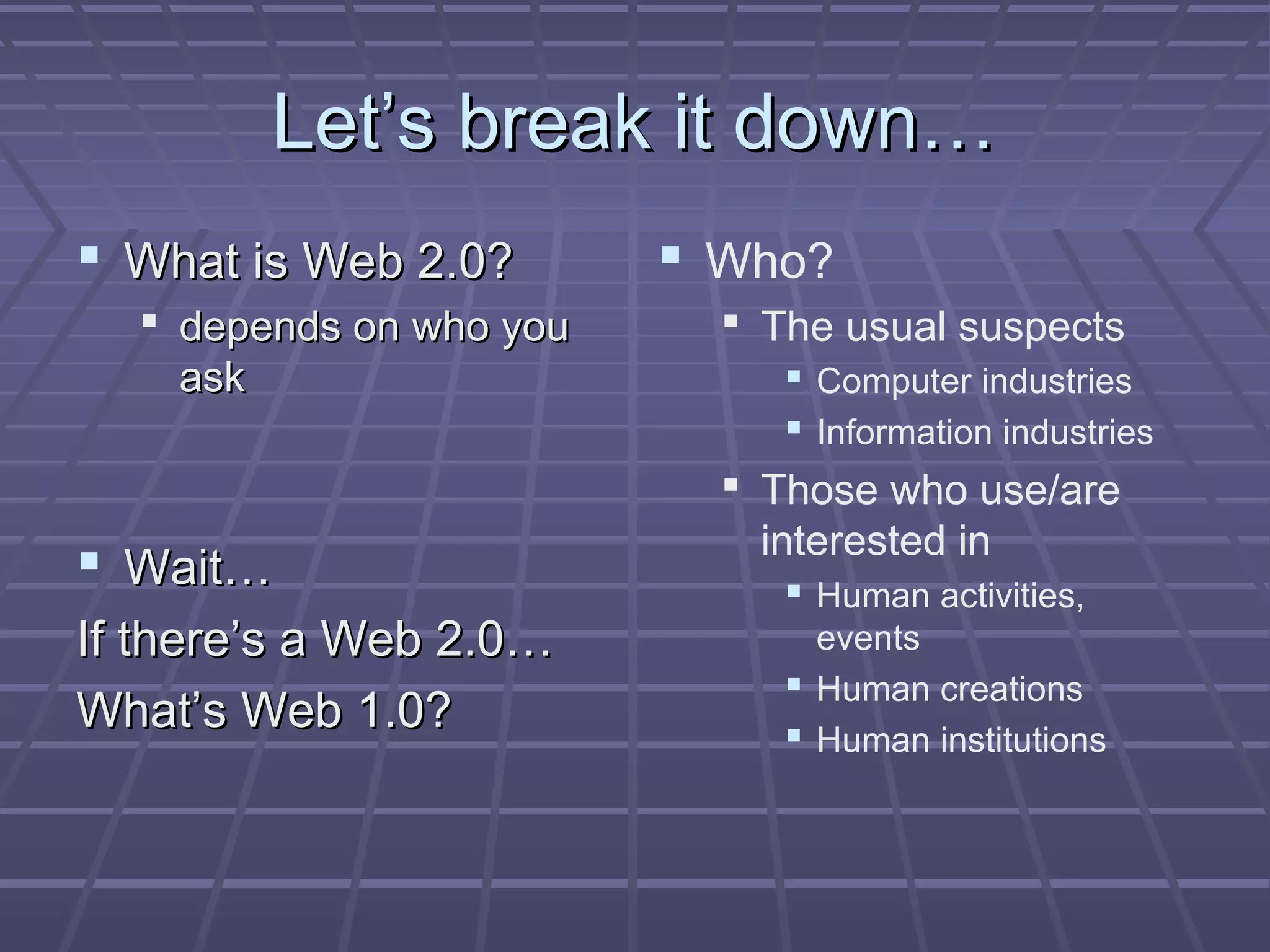 Let’s break it down…Let’s break it down…
 What is Web 2.0?What is Web 2.0?
 depends on who youdepends on who you
askask
 Wait…Wait…
If there’s a Web 2.0…If there’s a Web 2.0…
What’s Web 1.0?What’s Web 1.0?
 Who?
 The usual suspects
 Computer industries
 Information industries
 Those who use/are
interested in
 Human activities,
events
 Human creations
 Human institutions
 
