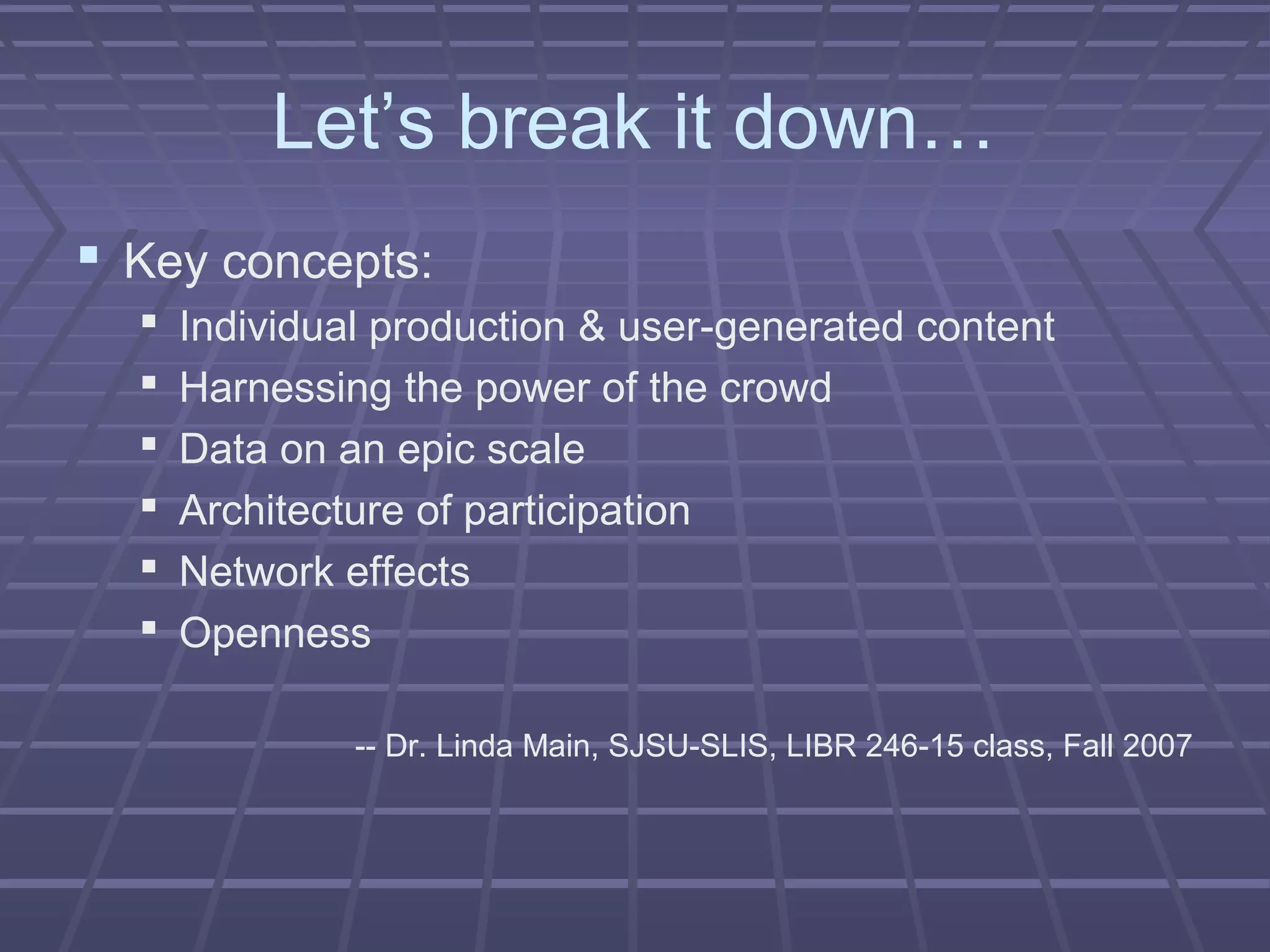 Let’s break it down…
 Key concepts:
 Individual production & user-generated content
 Harnessing the power of the crowd
 Data on an epic scale
 Architecture of participation
 Network effects
 Openness
-- Dr. Linda Main, SJSU-SLIS, LIBR 246-15 class, Fall 2007
 