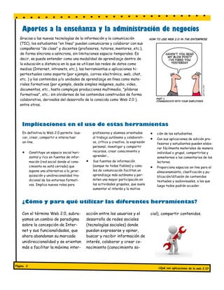 Aportes a la enseñanza y la administración de negocios
   Gracias a las nuevas tecnologías de la información y la comunicación
   (TIC), los estudiantes "en línea" pueden comunicarse y colaborar con sus
   compañeros "de clase" y docentes (profesores, tutores, mentores, etc.),
   de forma síncrona o asíncrona, sin limitaciones espacio-temporales. Es
   decir, se puede entender como una modalidad de aprendizaje dentro de
   la educación a distancia en la que se utilizan las redes de datos como
   medios (Internet, intranets, etc.), las herramientas o aplicaciones hi-
   pertextuales como soporte (por ejemplo, correo electrónico, web, chat,
   etc. ) y los contenidos y/o unidades de aprendizaje en línea como mate-
   riales formativos (por ejemplo, desde simples imágenes, audio, video,
   documentos, etc., hasta complejas producciones multimedia, "píldoras
   formativas", etc.; sin olvidarnos de los contenidos construidos de forma
   colaborativa, derivados del desarrollo de la conocida como Web 2.0 ),
   entre otros.




    Implicaciones en el uso de estas herramientas
    En definitiva la Web 2.0 permite: bus-          profesores y alumnos orientados           ción de los estudiantes.
    car, crear, compartir e interactuar             al trabajo autónomo y colaborati-         Con sus aplicaciones de edición pro-
    on-line.                                        vo, crítico y creativo, la expresión       fesores y estudiantes pueden elabo-
                                                    personal, investigar y compartir           rar fácilmente materiales de manera
          Constituye un espacio social hori-       recursos, crear conocimiento y             individual o grupal, compartirlos y
           zontal y rico en fuentes de infor-       aprender...                                someternos a los comentarios de los
           mación (red social donde el cono-       Sus fuentes de información                 lectores.
           cimiento no está cerrado) que            (aunque no todas fiables) y cana-         Proporciona espacios on-line para el
           supone una alternativa a la jerar-       les de comunicación facilitan un           almacenamiento, clasificación y pu-
           quización y unidirecionalidad tra-       aprendizaje más autónomo y per-            blicación/difusión de contenidos
           dicional de los entornos formati-        miten una mayor participación en           textuales y audiovisuales, a los que
           vos. Implica nuevos roles para           las actividades grupales, que suele        luego todos podrán acceder.
                                                    aumentar el interés y la motiva



    ¿Cómo y para qué utilizar las diferentes herramientas?

    Con el término Web 2.0, subra-              acción entre los usuarios y el             cial), compartir contenidos.
    yamos un cambio de paradigma                desarrollo de redes sociales
    sobre la concepción de Inter-               (tecnologías sociales) donde
    net y sus funcionalidades, que              puedan expresarse y opinar,
    ahora abandonan su marcada                  buscar y recibir información de
    unidireccionalidad y se orientan            interés, colaborar y crear co-
    más a facilitar la máxima inter-            nocimiento (conocimiento so-



Página 2
                                                                                               ¿Qué son aplicaciones de la web 2.0?
 