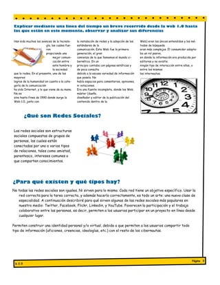 Explicar mediante una línea del tiempo un breve recorrido desde la web 1.0 hasta
las que están en este momento, observar y analizar sus diferencias

Han sido muchos los avances de la tecnolo-      la instalación de redes y la adopción de los   Web) eran los únicos entendidos y los mé-
                         gía, los cuales fue-   estándares de la                               todos de búsqueda
                         ron                    comunicación. Esta Web fue la primera          eran más complejos. El consumidor adopta-
                         propiciando una        generación, el gran                            ba un rol pasivo,
                               mejor comuni-    comienzo de lo que llamamos el mundo ci-       en donde la información era producida por
                               cación entre     bernético. En un                               editores y no existía
                               este hombre y    principio contaba con páginas estáticas y      ningún tipo de interacción entre ellos, o
                               la sociedad      de poca consulta                               entre los mismos
que lo rodea. En el presente, uno de los        debido a la escasa variedad de información     los internautas.
mayores                                         que poseía. No
logros de la humanidad en cuanto a la cate-     había espacios para comentarios, opiniones,
goría de la comunicación                        ni votaciones.
ha sido Internet, y lo que viene de su mano.    Era una fuente incompleta, donde los Web
No es                                           máster (dueño,
sino hasta fines de 1990 donde surge la         diseñador y editor de la publicación del
Web 1.0, junto con                              contenido dentro de la




         ¿Qué son Redes Sociales?

Las redes sociales son estructuras
sociales compuestas de grupos de
personas, las cuales están
conectadas por uno o varios tipos
de relaciones, tales como amistad,
parentesco, intereses comunes o
que comparten conocimientos.




¿Para qué existen y qué tipos hay?
No todas las redes sociales son iguales. Ni sirven para lo mismo. Cada red tiene un objetivo específico. Usar la
   red correcta para la tarea correcta, y además hacerlo correctamente, es todo un arte: una nueva clase de
   especialidad. A continuación describiré para qué sirven algunas de las redes sociales más populares en
   nuestro medio: Twitter, Facebook, Flickr, Linkedin, y YouTube. Favorecen la participación y el trabajo
   colaborativo entre las personas, es decir, permiten a los usuarios participar en un proyecto en línea desde
   cualquier lugar.

Permiten construir una identidad personal y/o virtual, debido a que permiten a los usuarios compartir todo
tipo de información (aficiones, creencias, ideologías, etc.) con el resto de los cibernautas.




                                                                                                                                    Página 3
 b 2.0
 