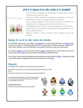 ¿Cuál es el impacto de las redes sociales en la actualidad?
                                  En los 90 eran utilizadas como múltitareas y costaba que el usuario
                                  fidelizara en un mismo sitio web.
                                  Hacia el año 1995 comenzaron las primeras comunidades a través del
                                  portal Geocities, que en la actualidad es parte de Yahoo.
                                  En las culturas japonesa y nórdica, había una tendencia a sustituir el
                                  contacto real y el lenguaje corporal por el contacto virtual.
                                  En el 2005 comienzan a captar a una gran mayoría de la juventud nor-
                                  teamericana y en la actualidad más de 90% de los adolescentes partici-
                                  pan en alguna Red Social.
                                  Myspace comienza a crecer y despunta trás la compra por parte de
                                  Murdoch.



Ejemplos de uso de las redes sociales más utilizadas.
Los resultados muestran que, por ejemplo, que Facebook es la red social más difundida en el mundo. Argen-
tina no es la excepción. Y también predomina en Chile, Uruguay, Bolivia, Colombia, Venezuela, Canadá, Aus-
tralia, Italia, Noruega, Suecia, Gran Bretaña, varios países de Africa y en casi toda el Asia menor.

Por su parte, MySpace si bien es conocida en todo el mundo, sólo predomina en un país. Claro que es uno de
los que tienen mayor gente conectada a la Web: nada menos que Estados Unidos.

Otra red que tiene millones de seguidores aunque predomina en pocos países es Orkut , de Google, que gana
cada día más adeptos en países tan disímiles como India, Brasil y Paraguay.



Bibliografías
Peremarques. Net Extraído de http://www.peremarques.net/web20.htm

Peremarques. Net Extraído de http://es.wikipedia.org/wiki/Aprendizaje_electr%C3%
B3nico
Peremarques. Net Extraído de http://www.peremarques.net/web20.htm


Universidad de Palermo Extraído de http://fido.palermo.edu/
servicios_dyc/publicacionesdc/vista/detalle_articulo.php?
id_libro=138&id_articulo=4631


Fundación Wikimedia, Inc.
Extraido de http://es.wikipedia.org/wiki/Red_social
 
