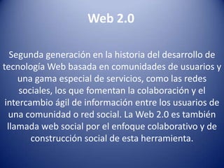 Web 2.0 Segunda generación en la historia del desarrollo de tecnología Web basada en comunidades de usuarios y una gama especial de servicios, como las redes sociales, los que fomentan la colaboración y el intercambio ágil de información entre los usuarios de una comunidad o red social. La Web 2.0 es también llamada web social por el enfoque colaborativo y de construcción social de esta herramienta. 