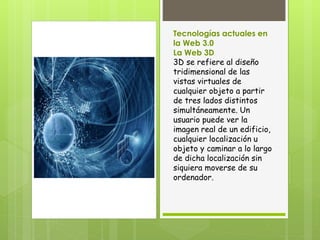 Tecnologías actuales en
la Web 3.0
La Web 3D
3D se refiere al diseño
tridimensional de las
vistas virtuales de
cualquier objeto a partir
de tres lados distintos
simultáneamente. Un
usuario puede ver la
imagen real de un edificio,
cualquier localización u
objeto y caminar a lo largo
de dicha localización sin
siquiera moverse de su
ordenador.
 