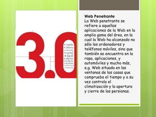 Web Penetrante
La Web penetrante se
refiere a aquellas
aplicaciones de la Web en la
amplia gama del área, en la
cual la Web ha alcanzado no
sólo los ordenadores y
teléfonos móviles, sino que
también se encuentra en la
ropa, aplicaciones, y
automóviles y mucho más,
e.g. Web situada en las
ventanas de las casas que
comprueba el tiempo y a su
vez controla el
climatización y la apertura
y cierre de las persianas.
 