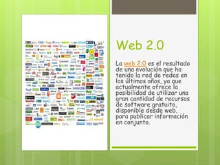 Web 2.0
La web 2.0 es el resultado
de una evolución que ha
tenido la red de redes en
los últimos años, ya que
actualmente ofrece la
posibilidad de utilizar una
gran cantidad de recursos
de software gratuito,
disponible desde web,
para publicar información
en conjunto.
 