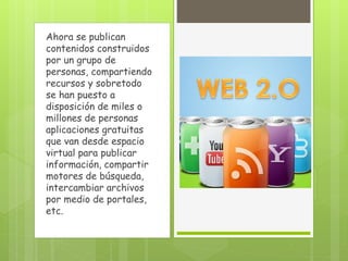 Ahora se publican
contenidos construidos
por un grupo de
personas, compartiendo
recursos y sobretodo
se han puesto a
disposición de miles o
millones de personas
aplicaciones gratuitas
que van desde espacio
virtual para publicar
información, compartir
motores de búsqueda,
intercambiar archivos
por medio de portales,
etc.
 