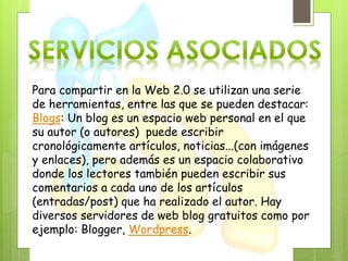 Para compartir en la Web 2.0 se utilizan una serie
de herramientas, entre las que se pueden destacar:
Blogs: Un blog es un espacio web personal en el que
su autor (o autores) puede escribir
cronológicamente artículos, noticias...(con imágenes
y enlaces), pero además es un espacio colaborativo
donde los lectores también pueden escribir sus
comentarios a cada uno de los artículos
(entradas/post) que ha realizado el autor. Hay
diversos servidores de web blog gratuitos como por
ejemplo: Blogger, Wordpress.
 