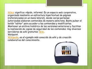 Wikis: significa: rápido, informal. Es un espacio web corporativo,
organizado mediante un estructura hipertextual de páginas
(referenciadas en un menú lateral), donde varias personas
autorizadas elaboran contenidos de manera asíncrona. Basta pulsar el
botón "editar" para acceder a los contenidos y modificarlos.
Mantener un archivo histórico de las versiones anteriores y facilitan
la realización de copias de seguridad de los contenidos. Hay diversos
servidores de wiki gratuitos: Wiki.
Wetpaint.
Wikipedia, es el ejemplo más conocido de wiki y de creación
colaborativa del conocimiento.
 