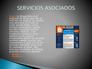  Blogs: La blogosfera es el
conjunto de blogs que hay en
Internet. Un blog es un espacio
web personal en el que su
autor (puede haber varios
autores autorizados) puede
escribir cronológicamente
artículos, noticias...(con
imágenes y enlaces), pero
además es un espacio
colaborativo donde los lectores
también pueden escribir sus
comentarios a cada uno de los
artículos (entradas/post) que
ha realizado el autor. Hay
diversos servidores de weblog
gratuitos como por ejemplo:
◦ Blogger.
◦ Wordpress.
 