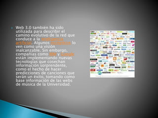  Web 3.0 también ha sido
utilizada para describir el
camino evolutivo de la red que
conduce a la inteligencia
artificial. Algunos escépticos lo
ven como una visión
inalcanzable. Sin embargo,
compañías como IBM y Google
están implementando nuevas
tecnologías que cosechan
información sorprendente,
como el hecho de hacer
predicciones de canciones que
serán un éxito, tomando como
base información de las webs
de música de la Universidad.
 