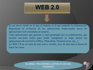 Web 2.0 Es un nuevo modo en el que el usuario es el que controla la información. Representa la evolución de las aplicaciones tradicionales hacia las aplicaciones web orientadas al usuario.  Unas aplicaciones que generen y sean generadas por la colaboración, que presten servicios reales para poder reemplazar (a largo plazo) las aplicaciones de escritorio (Office, Photoshop, Dreamweaver, etc...).  La Web 2.0 no se trata de una nueva versión, sino de una nueva forma de hacer las cosas.  ALUMNA: PACHERRES ZAPATA FLOR DEL ROSARIO 
