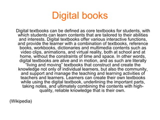 Digital books
Digital textbooks can be defined as core textbooks for students, with
which students can learn contents that are tailored to their abilities
and interests. Digital textbooks offer various interactive functions,
and provide the learner with a combination of textbooks, reference
books, workbooks, dictionaries and multimedia contents such as
video clips, animations, and virtual reality, both at school and at
home, without the constraints of time and space. In other words,
digital textbooks are alive and in motion, and as such are literally
“living and moving” textbooks that construct and create the
knowledge not only of individual learners, but also the community,
and support and manage the teaching and learning activities of
teachers and learners. Learners can create their own textbooks
while using the digital textbook, underlining the important parts,
taking notes, and ultimately combining the contents with high-
quality, reliable knowledge that is their own.
(Wikipedia)
 