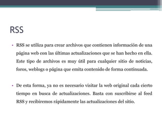 RSSRSS se utiliza para crear archivos que contienen información de una página web con las últimas actualizaciones que se han hecho en ella. Este tipo de archivos es muy útil para cualquier sitio de noticias, foros, weblogs o página que emita contenido de forma continuada.De esta forma, ya no es necesario visitar la web original cada cierto tiempo en busca de actualizaciones. Basta con suscribirse al feed RSS y recibiremos rápidamente las actualizaciones del sitio.