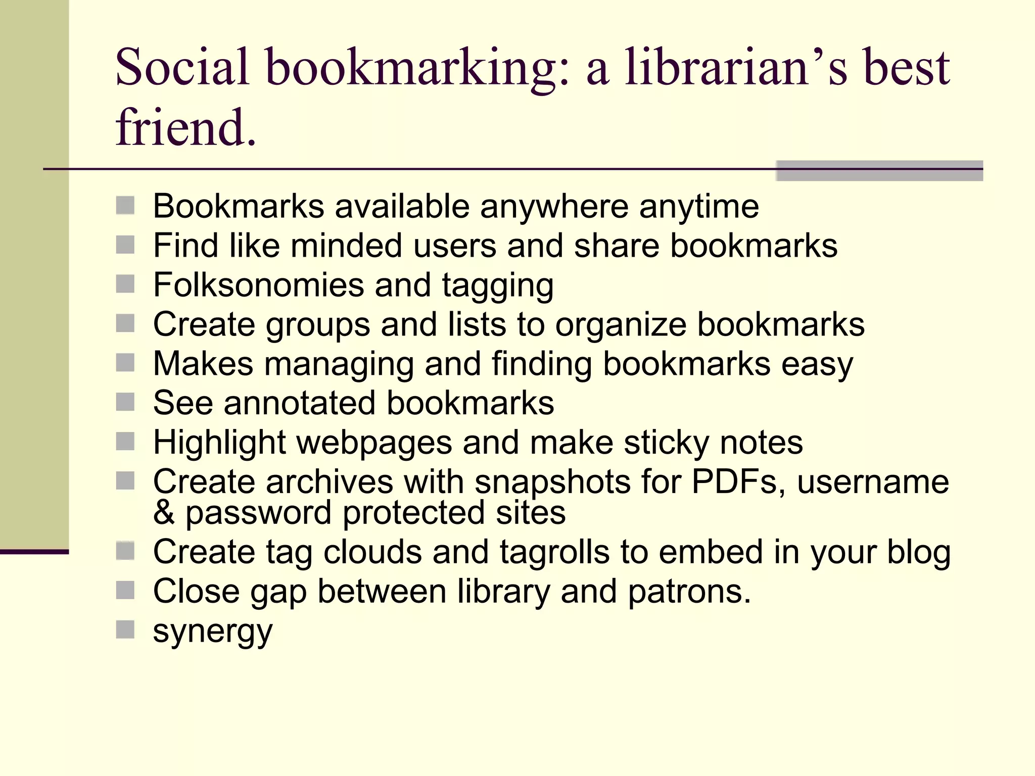 Social bookmarking: a librarian’s best friend. Bookmarks available anywhere anytime Find like minded users and share bookmarks Folksonomies and tagging Create groups and lists to organize bookmarks Makes managing and finding bookmarks easy See annotated bookmarks Highlight webpages and make sticky notes Create archives with snapshots for PDFs, username & password protected sites Create tag clouds and tagrolls to embed in your blog Close gap between library and patrons. synergy 
