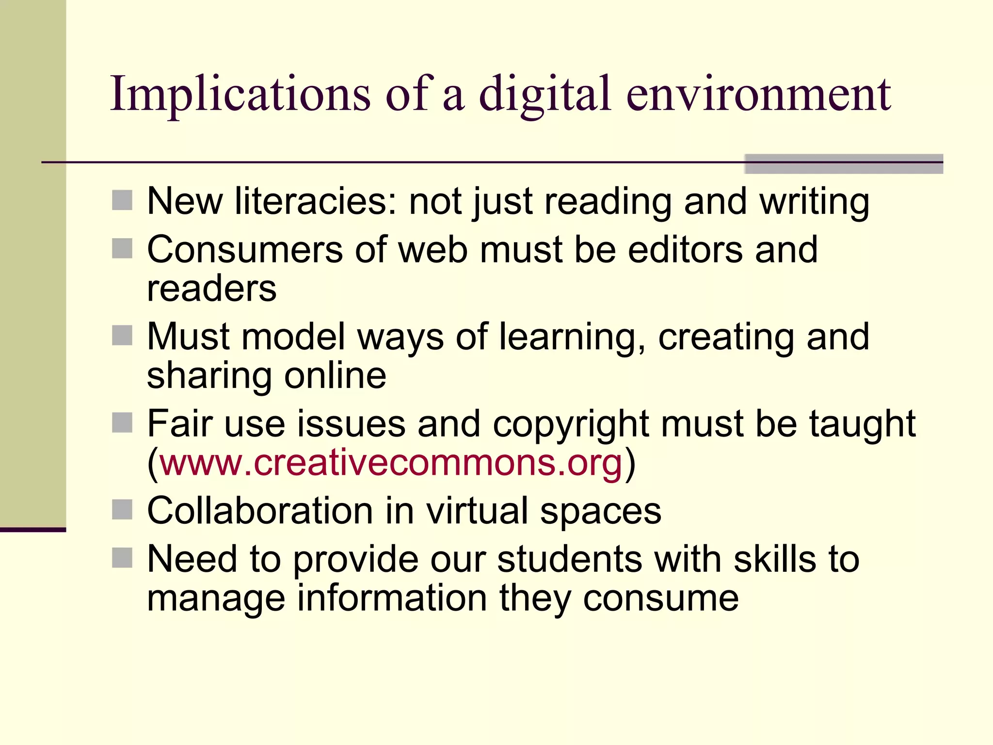 Implications of a digital environment New literacies: not just reading and writing Consumers of web must be editors and readers Must model ways of learning, creating and sharing online Fair use issues and copyright must be taught ( www.creativecommons.org ) Collaboration in virtual spaces Need to provide our students with skills to manage information they consume 