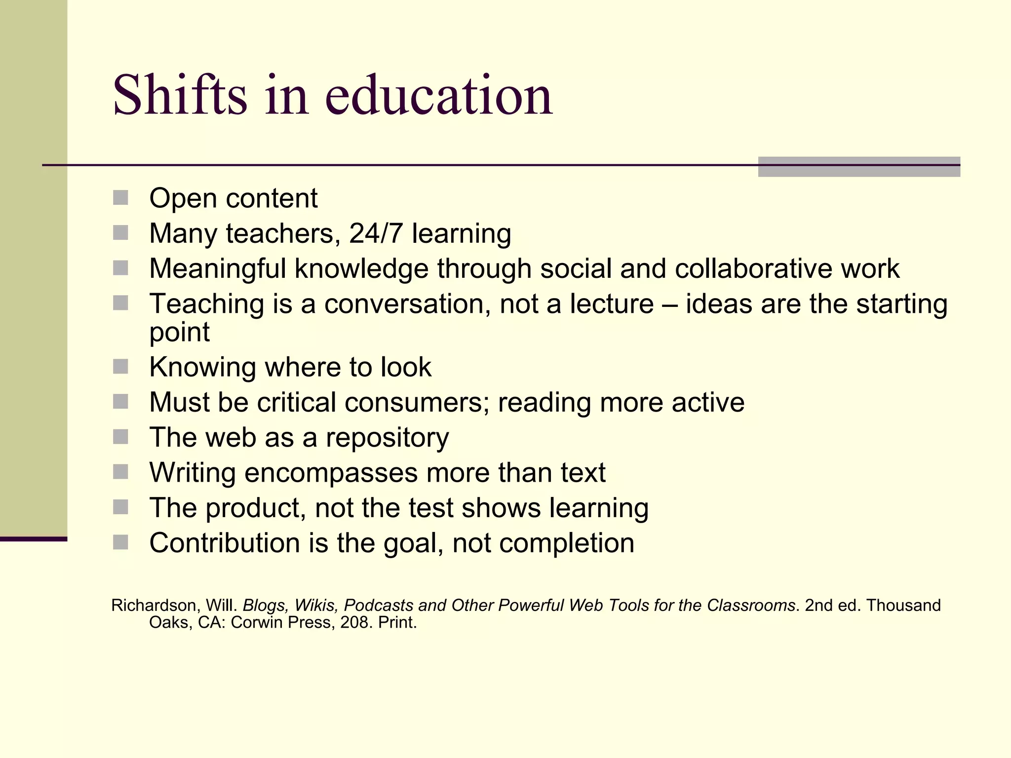 Shifts in education Open content Many teachers, 24/7 learning Meaningful knowledge through social and collaborative work Teaching is a conversation, not a lecture – ideas are the starting point  Knowing where to look  Must be critical consumers; reading more active The web as a repository Writing encompasses more than text The product, not the test shows learning Contribution is the goal, not completion Richardson, Will.  Blogs, Wikis, Podcasts and Other Powerful Web Tools for the Classrooms . 2nd ed. Thousand Oaks, CA: Corwin Press, 208. Print.  