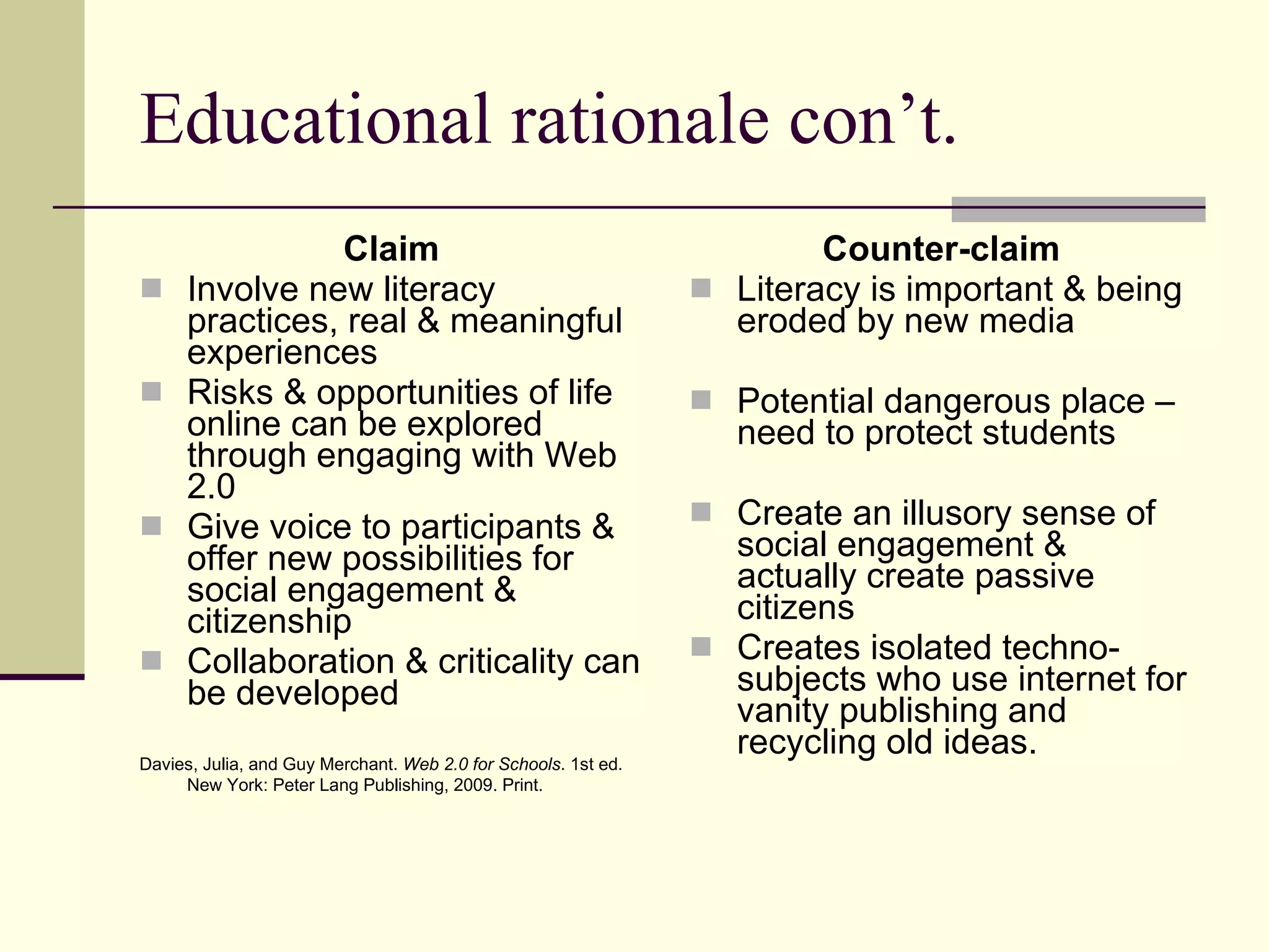 Educational rationale con’t. Claim Involve new literacy practices, real & meaningful experiences Risks & opportunities of life online can be explored through engaging with Web 2.0 Give voice to participants & offer new possibilities for social engagement & citizenship Collaboration & criticality can be developed Davies, Julia, and Guy Merchant.  Web 2.0 for Schools . 1st ed. New York: Peter Lang Publishing, 2009. Print.   Counter-claim Literacy is important & being eroded by new media Potential dangerous place – need to protect students Create an illusory sense of social engagement & actually create passive citizens Creates isolated techno-subjects who use internet for vanity publishing and recycling old ideas. 