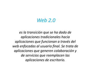 Web 2.0 es la transición que se ha dado de aplicaciones tradicionales hacia aplicaciones que funcionan a través del web enfocadas al usuario final. Se trata de aplicaciones que generen colaboración y de servicios que reemplacen las aplicaciones de escritorio. 