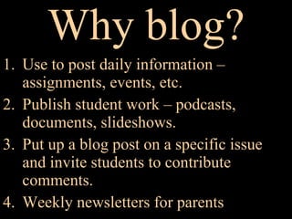 Why blog? Use to post daily information – assignments, events, etc. Publish student work – podcasts, documents, slideshows. Put up a blog post on a specific issue and invite students to contribute comments.  Weekly newsletters for parents  