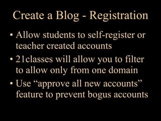 Create a Blog - Registration Allow students to self-register or teacher created accounts 21classes will allow you to filter to allow only from one domain Use “approve all new accounts” feature to prevent bogus accounts 