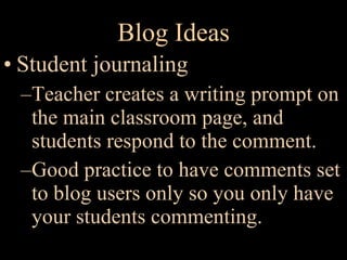 Blog Ideas Student journaling Teacher creates a writing prompt on the main classroom page, and students respond to the comment. Good practice to have comments set to blog users only so you only have your students commenting. 
