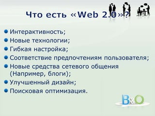 Что есть «Web 2.0»?Интерактивность;Новые технологии;Гибкая настройка;Соответствие предпочтениям пользователя;Новые средства сетевого общения (Например, блоги);Улучшенный дизайн;Поисковая оптимизация.