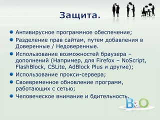 Защита.Антивирусное программное обеспечение;Разделение прав сайтам, путем добавления в Доверенные / Недоверенные.Использование возможностей браузера – дополнений (Например, для Firefox – NoScript, FlashBlock, CSLite, AdBlock Plus и другие);Использование прокси-сервера;Своевременное обновление программ, работающих с сетью;Человеческое внимание и бдительность.