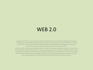 WEB 2.0 La Web 2.0 se refiere a una nueva generación de Webs basadas en la creación de páginas Web donde los contenidos son compartidos y producidos por los propios usuarios del portal. El término Web 2.0 se utilizó por primera vez en el año 2004 cuando Dale Dougherty de O’Reilly Media utilizó este término en una conferencia en la que hablaba del renacimiento y evolución de la Web. Si hay una Web 2.0 necesariamente debe existir una Web 1.0 de donde evoluciona la primera. La Web 1.0 es la Web tradicional que todos conocemos y que se caracteriza porque el contenido e información de un site es producido por un editor o Webmaster para luego ser consumido por los visitantes de este site. En el modelo de la Web 2.0 la información y contenidos se producen directa o indirectamente por los usuarios del sitio Web y adicionalmente es compartida por varios portales Web de estas características. 