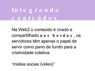 Integrando conteúdos  Na Web2 o conteúdo é criado e compartilhado   nas bordas , os servidores têm apenas o papel de servir como pano de fundo para a criatividade coletiva. “ midias socias (video)” 