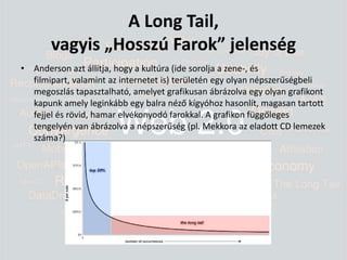 A Long Tail, vagyis „Hosszú Farok” jelenségAnderson azt állítja, hogy a kultúra (ide sorolja a zene-, és filmipart, valamint az internetet is) területén egy olyan népszerűségbeli megoszlás tapasztalható, amelyet grafikusan ábrázolva egy olyan grafikont kapunk amely leginkább egy balra néző kígyóhoz hasonlít, magasan tartott fejjel és rövid, hamar elvékonyodó farokkal. A grafikon függőleges tengelyén van ábrázolva a népszerűség (pl. Mekkora az eladott CD lemezek száma?)