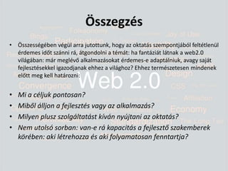 ÖsszegzésÖsszességében végül arra jutottunk, hogy az oktatás szempontjából feltétlenül érdemes időt szánni rá, átgondolni a témát: ha fantáziát látnak a web2.0 világában: már meglévő alkalmazásokat érdemes-e adaptálniuk, avagy saját fejlesztésekkel igazodjanak ehhez a világhoz? Ehhez természetesen mindenek előtt meg kell határozni:Mi a céljuk pontosan?Miből álljon a fejlesztés vagy az alkalmazás?Milyen plusz szolgáltatást kíván nyújtani az oktatás?Nem utolsó sorban: van-e rá kapacitás a fejlesztő szakemberek körében: aki létrehozza és aki folyamatosan fenntartja?