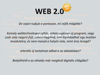 WEB 2.0De vajon tudjuk-e pontosan, mi rejlik mögötte? Komoly webtechnológiai újítás, valami egészen új program, vagy csak szép nagyra fújt, színes léggömb, ami kipukkadhat egy óvatlan mozdulatra, és nem marad a helyén más, mint üres levegő?Jelentős új tartalmat adhat-e az oktatásban? Beépíthető-e az oktatás már meglévő digitális világába?