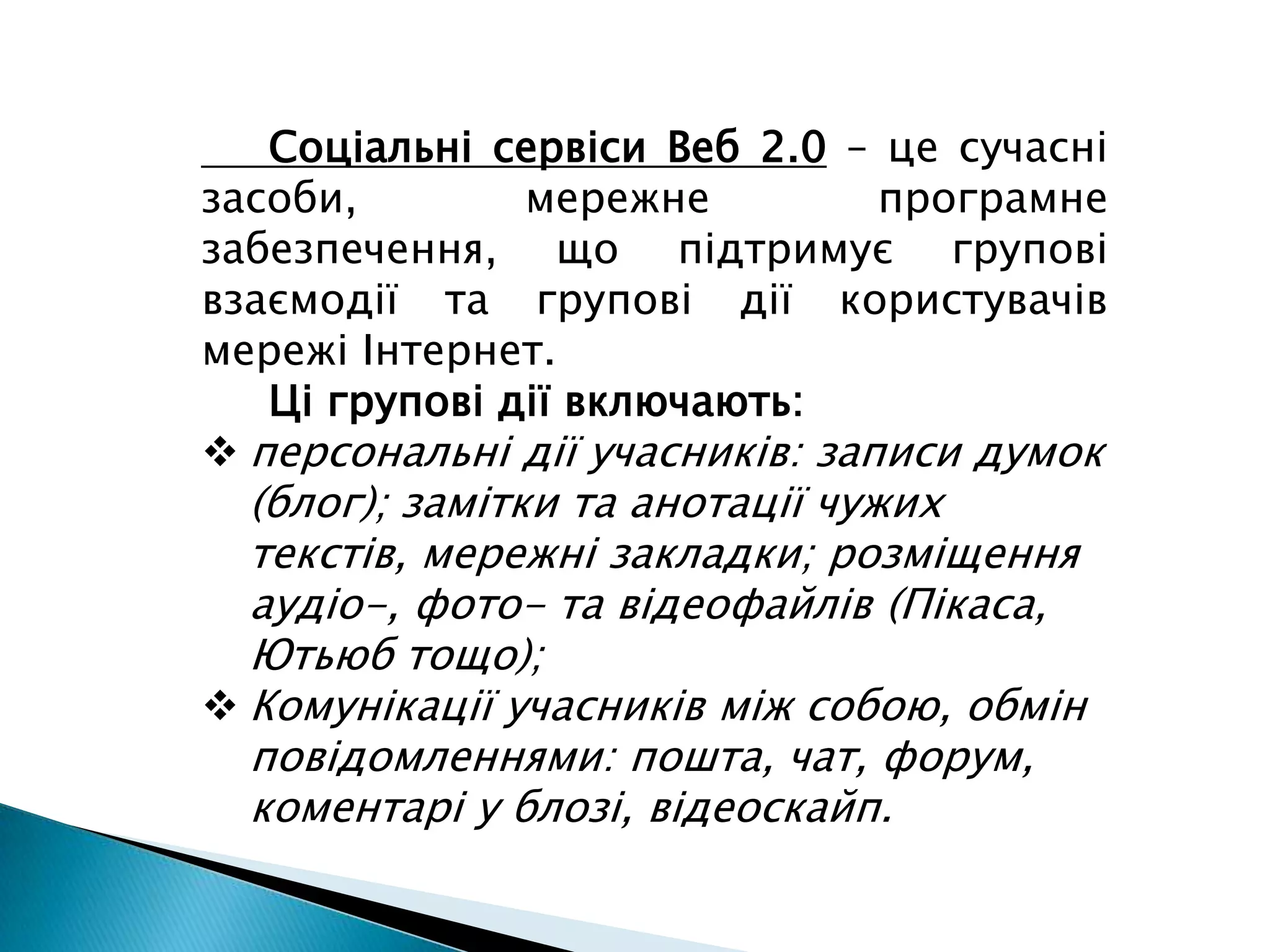      Соціальні сервіси Веб 2.0– це сучасні засоби, мережне програмне забезпечення, що підтримує групові взаємодії та групові дії користувачів мережі Інтернет.Ці групові дії включають:персональні дії учасників: записи думок (блог); замітки та анотації чужих текстів, мережні закладки; розміщення аудіо-, фото- та відеофайлів (Пікаса, Ютьюб тощо);