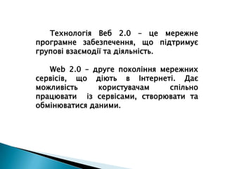 Технологія Веб 2.0 – це мережне програмне забезпечення, що підтримує групові взаємодії та діяльність.Web 2.0 – друге покоління мережних сервісів, що діють в Інтернеті. Дає можливість користувачам спільно  працювати  із сервісами, створювати та обмінюватися даними.