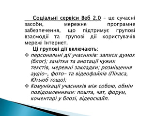      Соціальні сервіси Веб 2.0– це сучасні засоби, мережне програмне забезпечення, що підтримує групові взаємодії та групові дії користувачів мережі Інтернет.Ці групові дії включають:персональні дії учасників: записи думок (блог); замітки та анотації чужих текстів, мережні закладки; розміщення аудіо-, фото- та відеофайлів (Пікаса, Ютьюб тощо);
