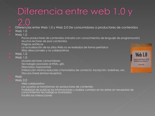 Diferencias entre Web 1.0 y Web 2.0 De consumidores a productores de contenidos  Web 1.0  Web 1.0  Pocos productores de contenidos (minoría con conocimientos de lenguaje de programación)  Muchos lectores de esos contenidos  Páginas estáticas  La actualización de los sitios Web no se realizaba de forma periódica  Sitios direccionales y no colaborativos  Web 1.0  Web 1.0  Usuarios lectores consumidores  Tecnología asociada al HTML, gifs.  Directorios /taxonomías  Interacción mínima reducida a formularios de contacto, inscripción, boletines, etc.  Discurso lineal (emisor-receptor).  Web  Web 2.0  Web colaborativa  Los usuarios se transforman en productores de contenido  Posibilidad de publicar las informaciones y realizar cambios en los datos sin necesidad de conocimientos tecnológicos avanzados  Facilita las interacciones  