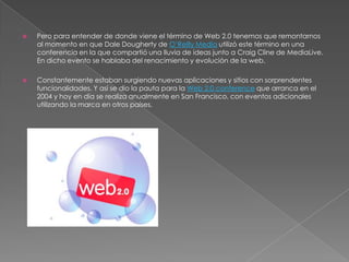 Pero para entender de donde viene el término de Web 2.0 tenemos que remontarnos al momento en que Dale Dougherty de O’Reilly Media utilizó este término en una conferencia en la que compartió una lluvia de ideas junto a Craig Cline de MediaLive. En dicho evento se hablaba del renacimiento y evolución de la web.Constantemente estaban surgiendo nuevas aplicaciones y sitios con sorprendentes funcionalidades. Y así se dio la pauta para la Web 2.0 conference que arranca en el 2004 y hoy en día se realiza anualmente en San Francisco, con eventos adicionales utilizando la marca en otros países.