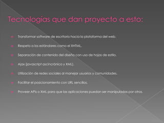 Tecnologías que dan proyecto a esto:Transformar software de escritorio hacia la plataforma del web. Respeto a los estándares como el XHTML. Separación de contenido del diseño con uso de hojas de estilo. Ajax (javascript ascincrónico y XML).  Utilización de redes sociales al manejar usuarios y comunidades.Facilitar el posicionamiento con URL sencillos. Proveer APis o XML para que las aplicaciones puedan ser manipuladas por otros. 